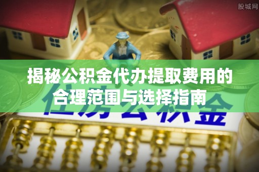 六横揭秘公积金代办提取费用的合理范围与选择指南