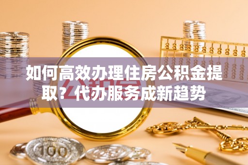 六横如何高效办理住房公积金提取？代办服务成新趋势