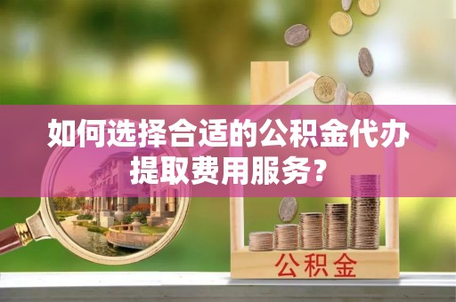 六横如何选择合适的公积金代办提取费用服务？