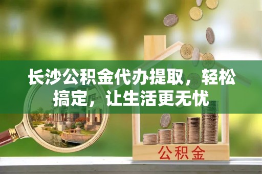 六横长沙公积金代办提取，轻松搞定，让生活更无忧