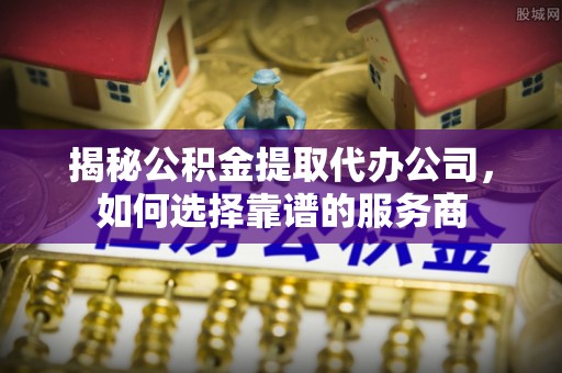 六横揭秘公积金提取代办公司，如何选择靠谱的服务商