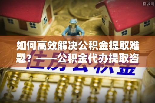 六横如何高效解决公积金提取难题？——公积金代办提取咨询服务全解析