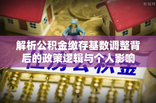 六横解析公积金缴存基数调整背后的政策逻辑与个人影响