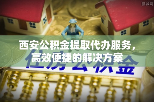 六横西安公积金提取代办服务，高效便捷的解决方案