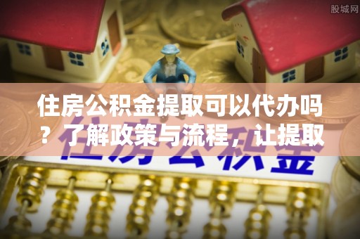 六横住房公积金提取可以代办吗？了解政策与流程，让提取更便捷