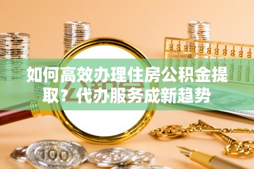 六横如何高效办理住房公积金提取？代办服务成新趋势