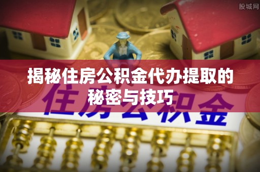 六横揭秘住房公积金代办提取的秘密与技巧