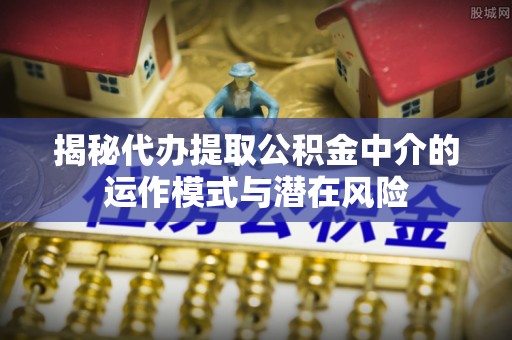 六横揭秘代办提取公积金中介的运作模式与潜在风险