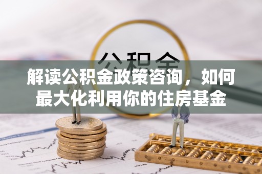六横解读公积金政策咨询，如何最大化利用你的住房基金