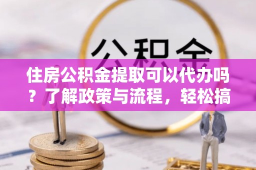 六横住房公积金提取可以代办吗？了解政策与流程，轻松搞定公积金提取