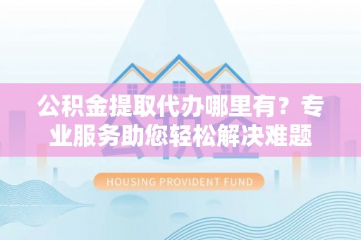 六横公积金提取代办哪里有？专业服务助您轻松解决难题