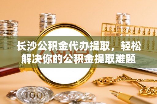 六横长沙公积金代办提取，轻松解决你的公积金提取难题