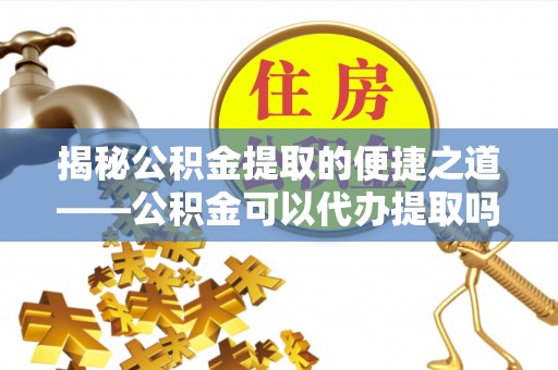 六横揭秘公积金提取的便捷之道——公积金可以代办提取吗？