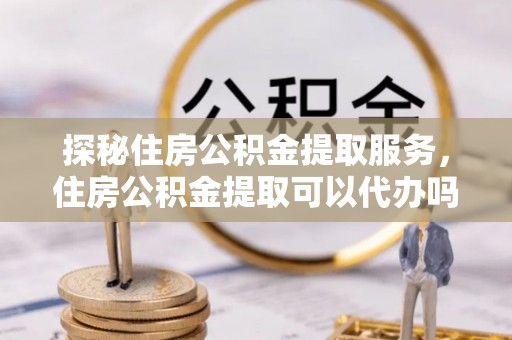 六横探秘住房公积金提取服务，住房公积金提取可以代办吗的全方位解析