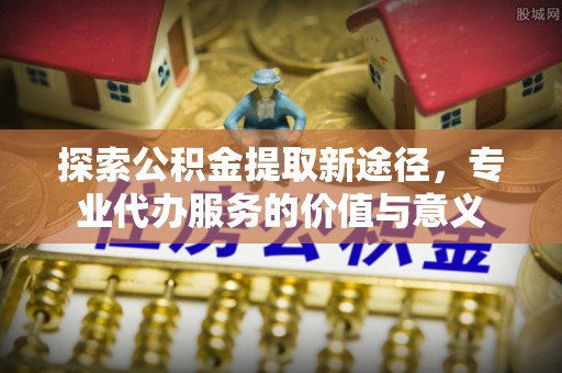 六横探索公积金提取新途径，专业代办服务的价值与意义