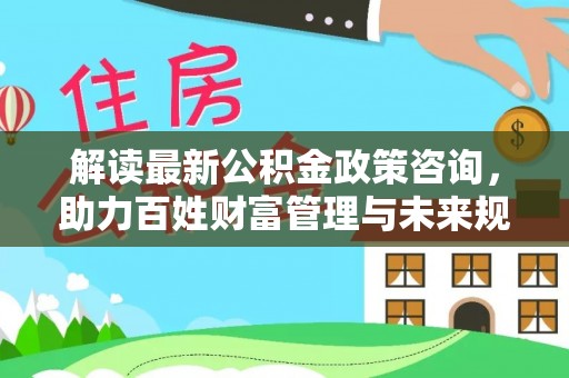 六横解读最新公积金政策咨询，助力百姓财富管理与未来规划