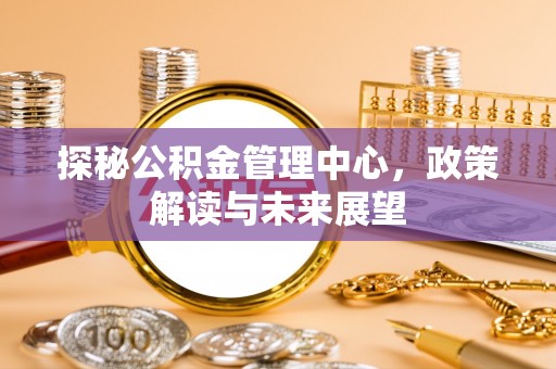 六横探秘公积金管理中心，政策解读与未来展望