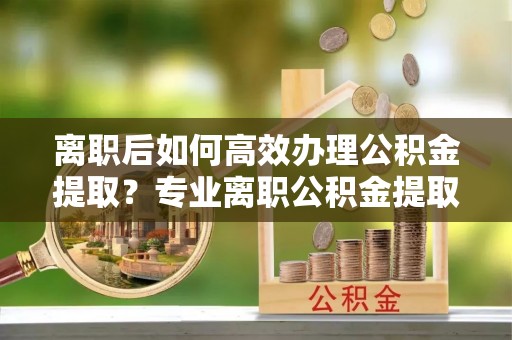 六横离职后如何高效办理公积金提取？专业离职公积金提取代办服务指南