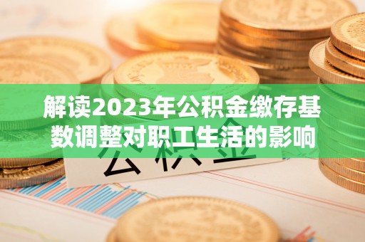 六横解读2023年公积金缴存基数调整对职工生活的影响