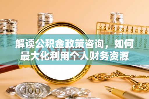 六横解读公积金政策咨询，如何最大化利用个人财务资源